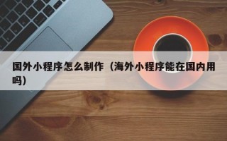 海安国外小程序怎么制作（海外小程序能在国内用吗）