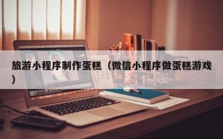 海安旅游小程序制作蛋糕（微信小程序做蛋糕游戏）